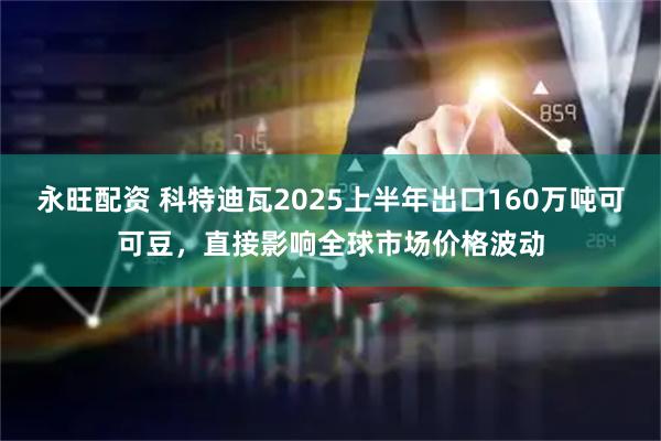 永旺配资 科特迪瓦2025上半年出口160万吨可可豆，直接影响全球市场价格波动