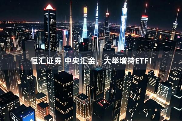 恒汇证券 中央汇金，大举增持ETF！