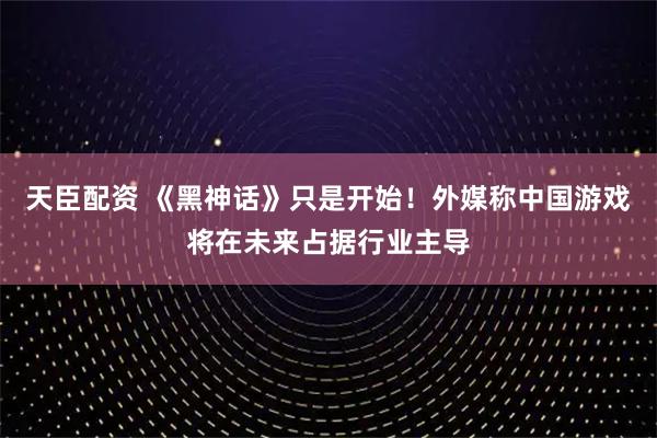 天臣配资 《黑神话》只是开始！外媒称中国游戏将在未来占据行业主导