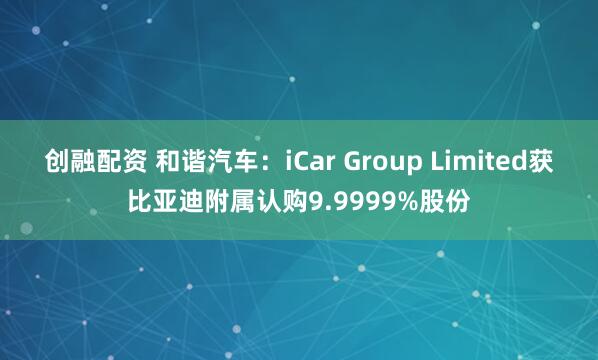 创融配资 和谐汽车：iCar Group Limited获比亚迪附属认购9.9999%股份