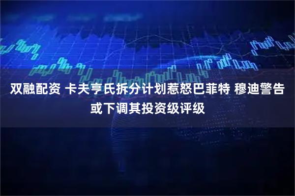 双融配资 卡夫亨氏拆分计划惹怒巴菲特 穆迪警告或下调其投资级评级