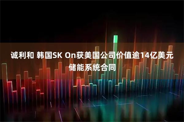 诚利和 韩国SK On获美国公司价值逾14亿美元储能系统合同