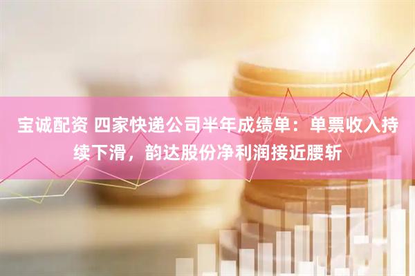 宝诚配资 四家快递公司半年成绩单：单票收入持续下滑，韵达股份净利润接近腰斩
