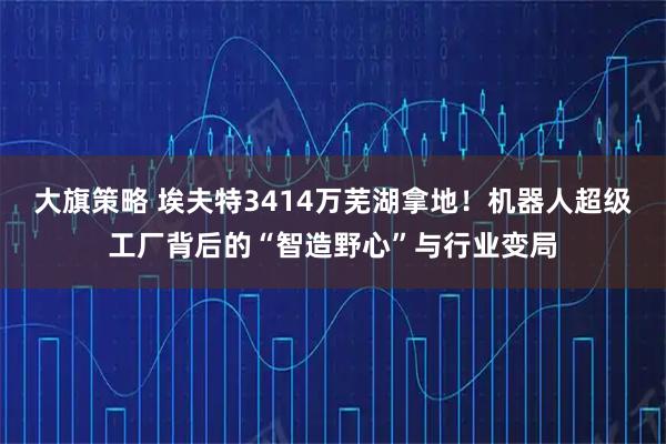 大旗策略 埃夫特3414万芜湖拿地！机器人超级工厂背后的“智造野心”与行业变局