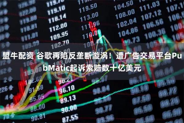 盟牛配资 谷歌再陷反垄断漩涡！遭广告交易平台PubMatic起诉索赔数十亿美元