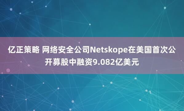 亿正策略 网络安全公司Netskope在美国首次公开募股中融资9.082亿美元