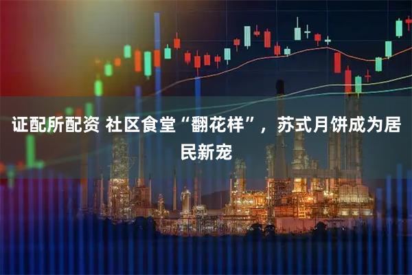 证配所配资 社区食堂“翻花样”，苏式月饼成为居民新宠