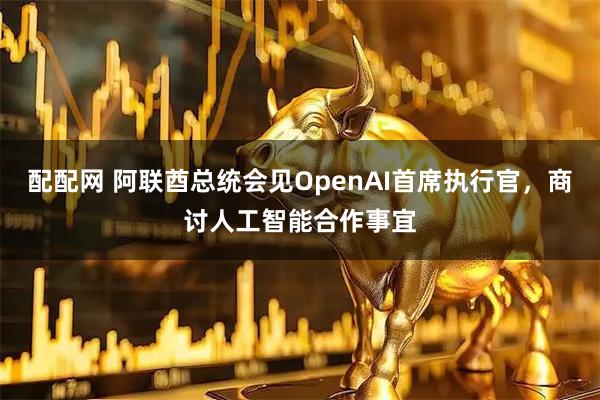 配配网 阿联酋总统会见OpenAI首席执行官，商讨人工智能合作事宜