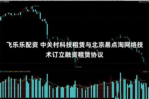 飞乐乐配资 中关村科技租赁与北京易点淘网络技术订立融资租赁协议
