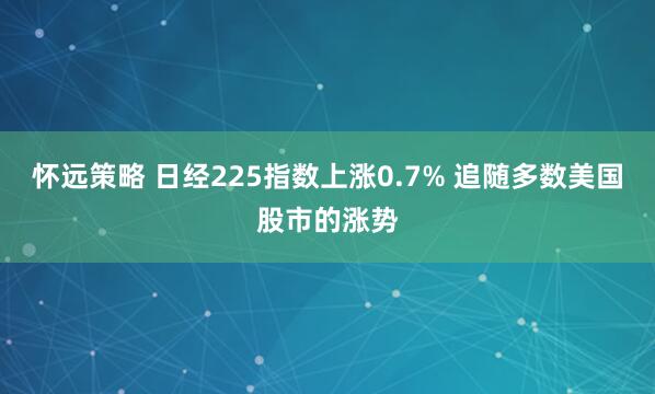 怀远策略 日经225指数上涨0.7% 追随多数美国股市的涨势