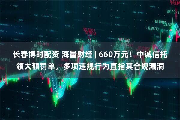 长春博时配资 海量财经 | 660万元！中诚信托领大额罚单，多项违规行为直指其合规漏洞