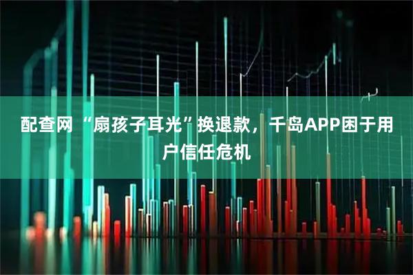 配查网 “扇孩子耳光”换退款，千岛APP困于用户信任危机