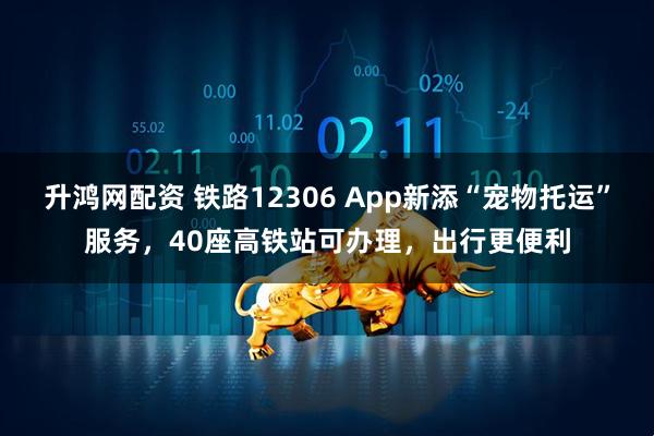 升鸿网配资 铁路12306 App新添“宠物托运”服务，40座高铁站可办理，出行更便利