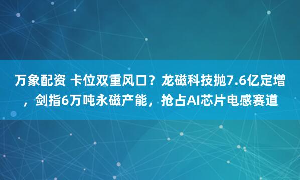 万象配资 卡位双重风口？龙磁科技抛7.6亿定增，剑指6万吨永磁产能，抢占AI芯片电感赛道