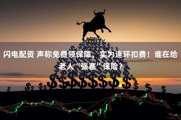 闪电配资 声称免费领保障，实为连环扣费！谁在给老人“强塞”保险？
