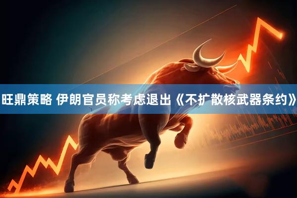 旺鼎策略 伊朗官员称考虑退出《不扩散核武器条约》